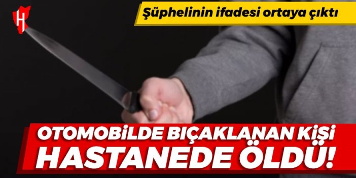 Otomobilde bıçaklanan kişi hastanede yaşamını yitirdi: Şüphelinin ifadesi ortaya çıktı