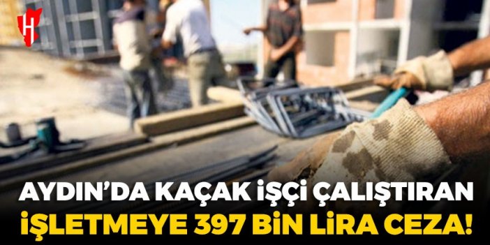 Aydın’da kaçak işçi çalıştıran işletmeye 397 bin lira ceza!