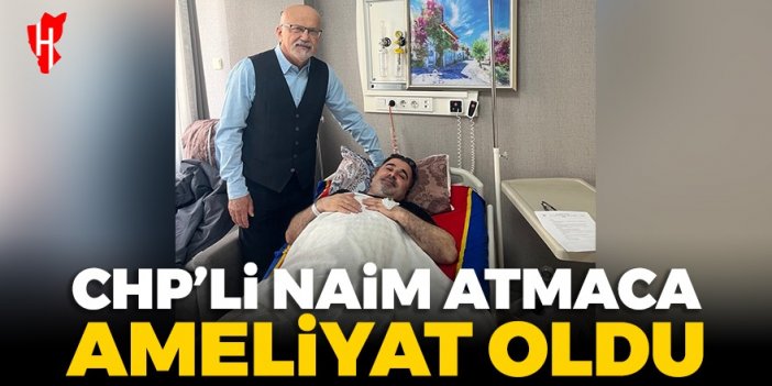 CHP’li Naim Atmaca ameliyat oldu