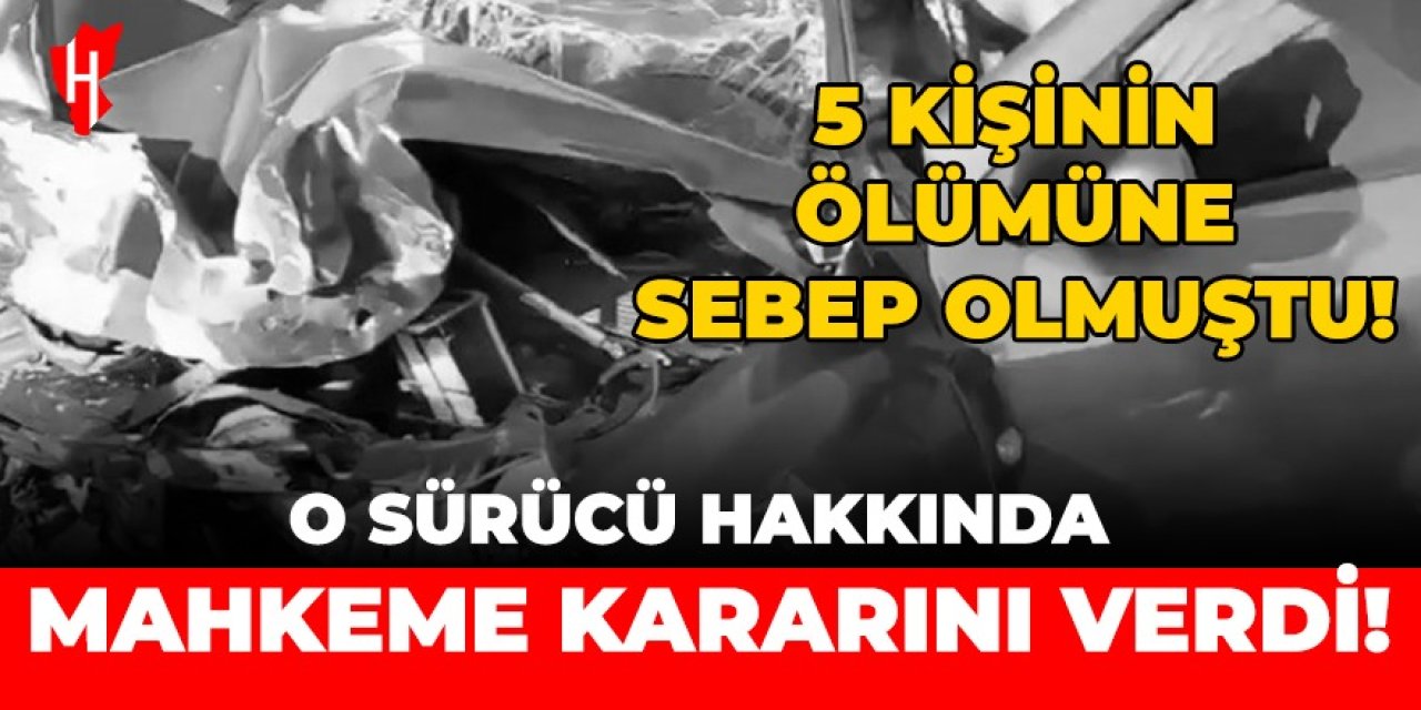 5 kişinin ölümüne sebep olmuştu... O sürücü hakkında mahkeme kararını verdi!