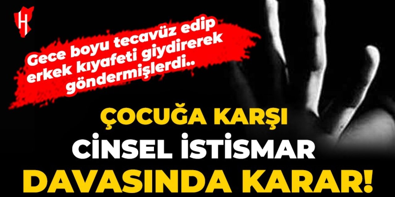 Gece boyu tecavüz edip erkek kıyafeti giydirerek göndermişlerdi: Çocuğa karşı cinsel istismar davasında karar!