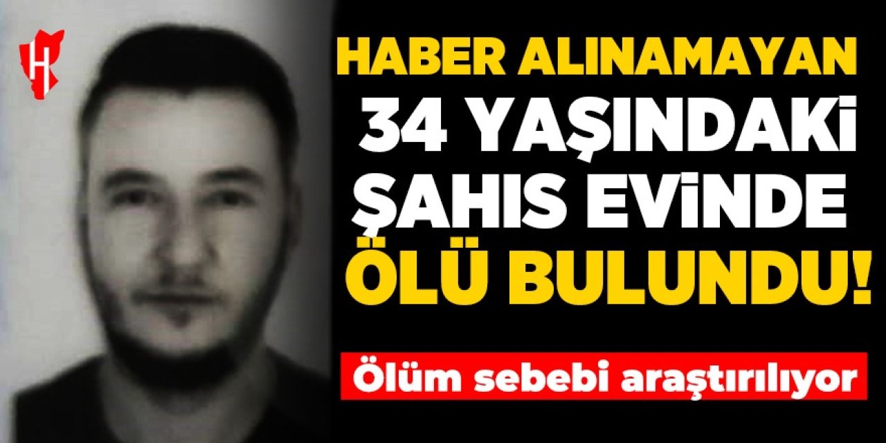 Haber alınmayan 34 yaşındaki şahıs evinde ölü bulundu: Ölüm sebebi araştırılıyor