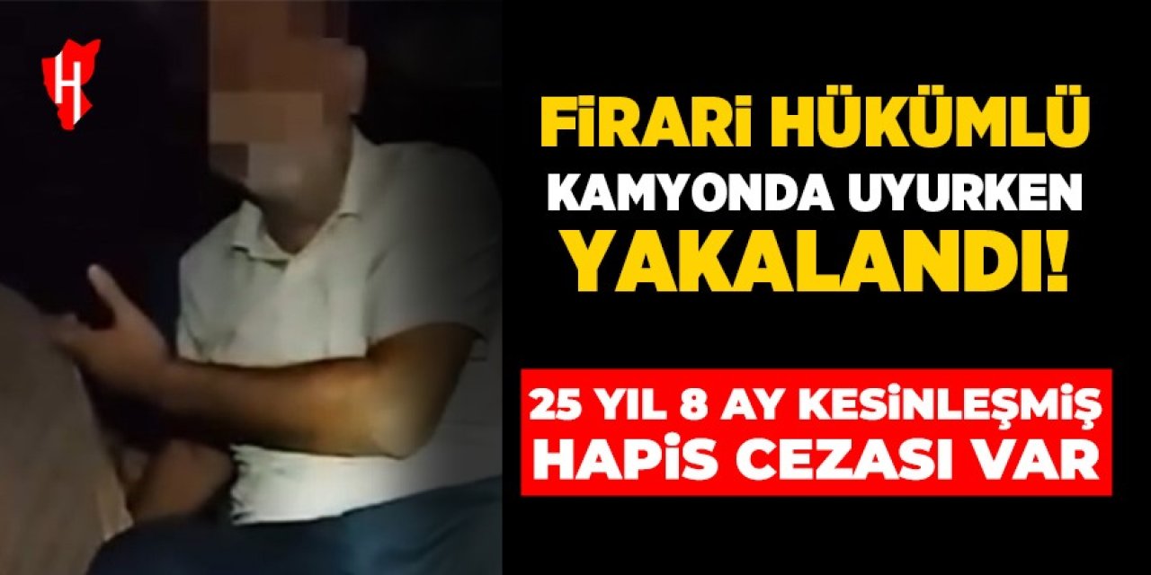 Firari hükümlü kamyonda uyurken yakalandı: 25 yıl 8 ay kesinleşmiş hapis cezası var