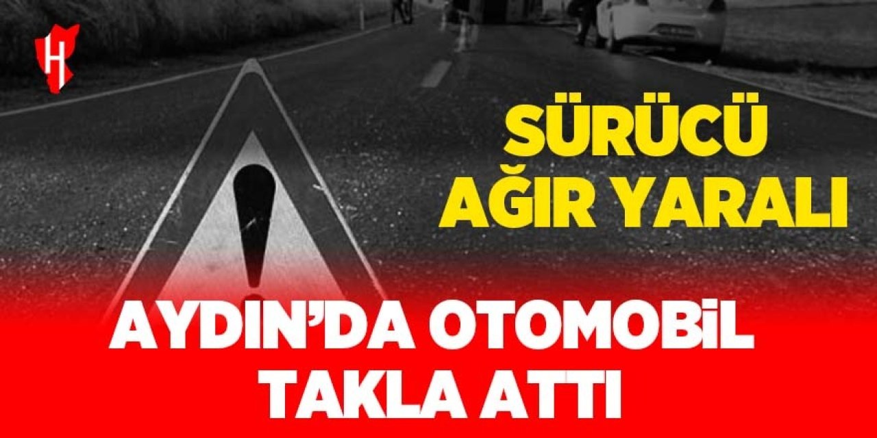 Aydın'da otomobil takla attı: Sürücü ağır yaralı