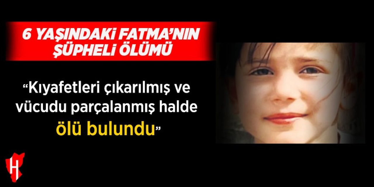 6 yaşındaki Fatma kıyafetleri çıkarılmış ve vücudu parçalanmış halde ölü bulundu