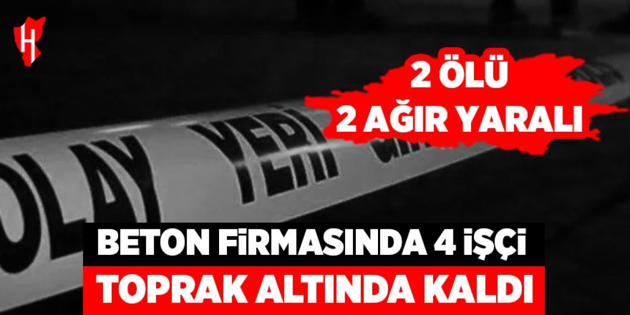 Beton firmasında 4 işçi toprak altında kaldı: 2 ölü, 2 ağır yaralı