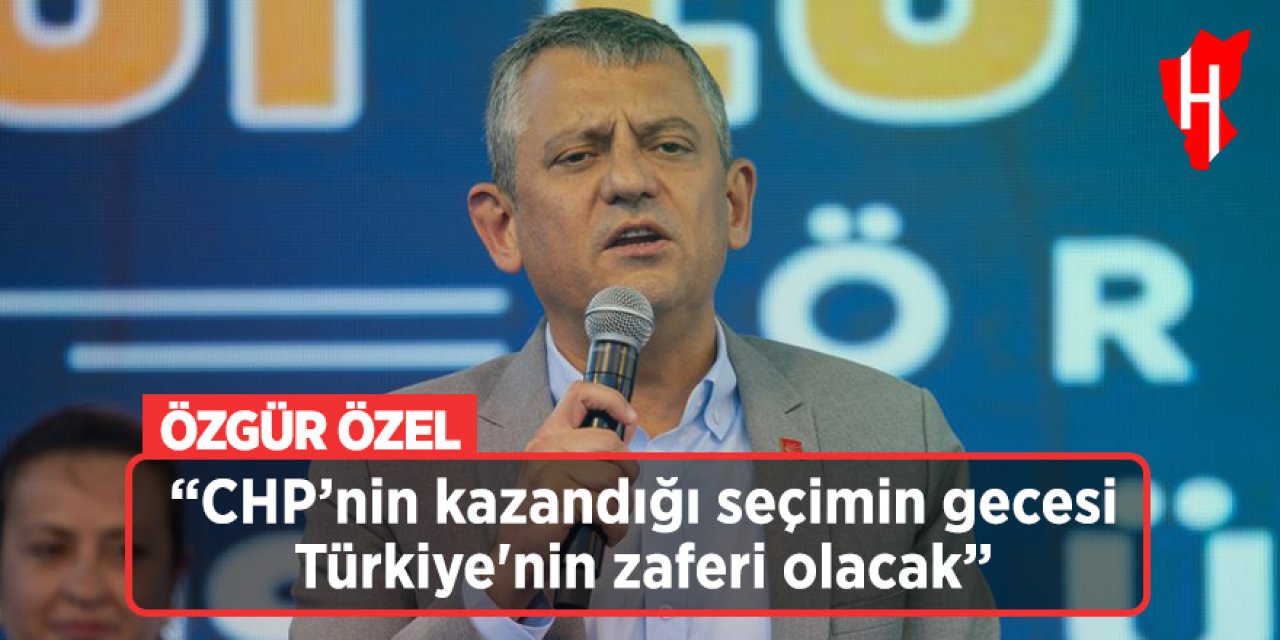 Özgür Özel: CHP’nin kazandığı seçimin gecesi Türkiye'nin zaferi olacak