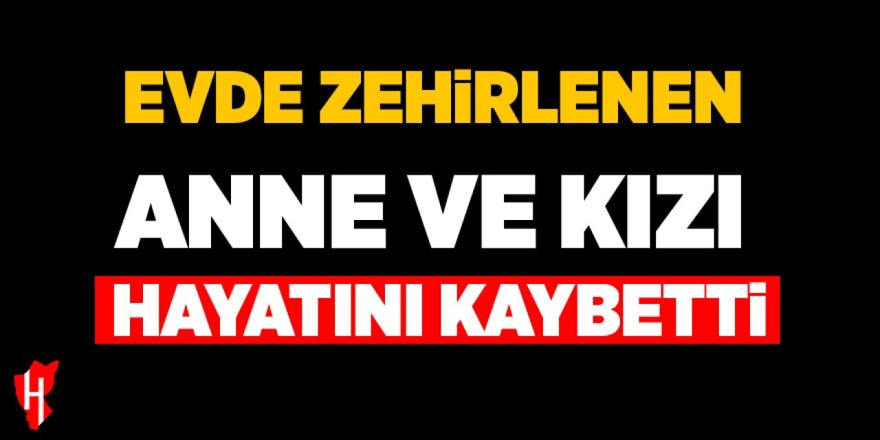 Evde zehirlenen anne ve kızı hayatını kaybetti