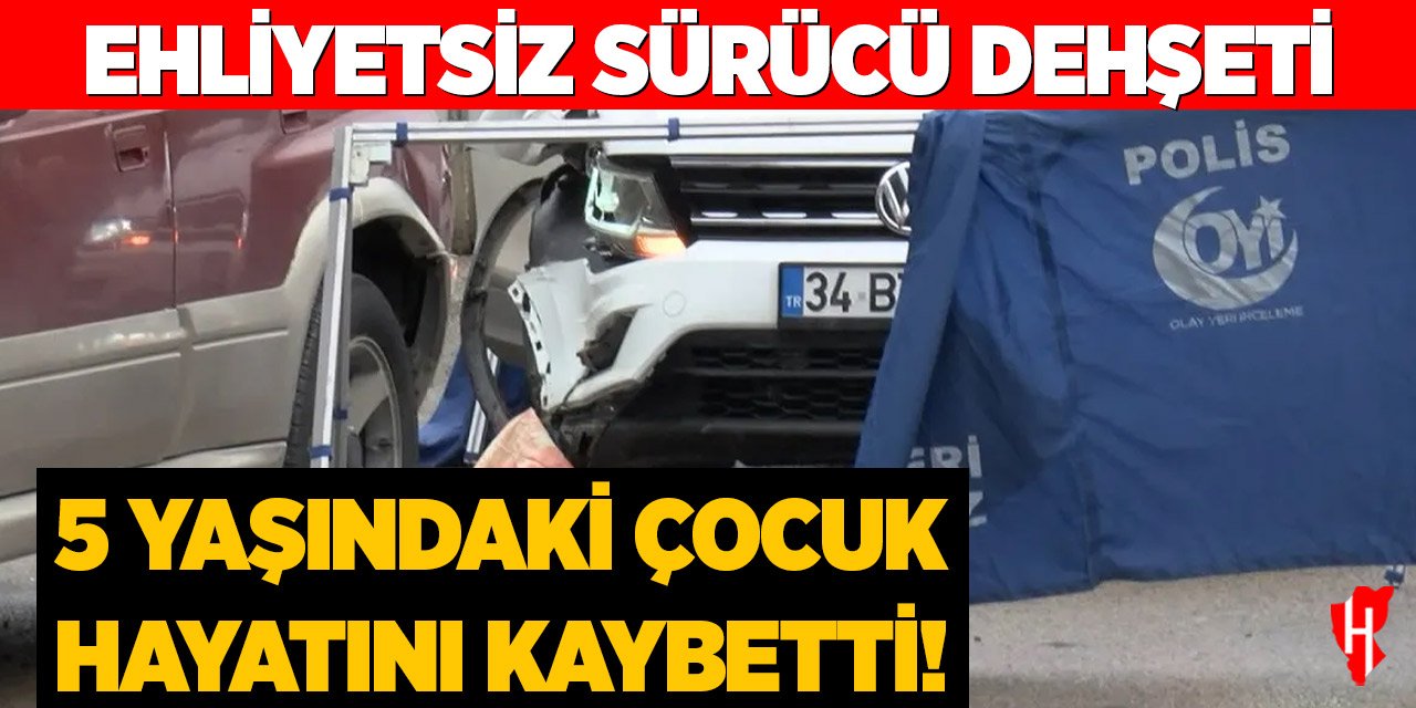 Ehliyetsiz sürücü dehşeti: 5 yaşında bir çocuk hayatını kaybetti