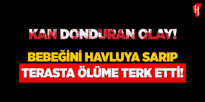 Kan donduran olay: Bebeğini havluya sarıp terasta ölüme terk etti