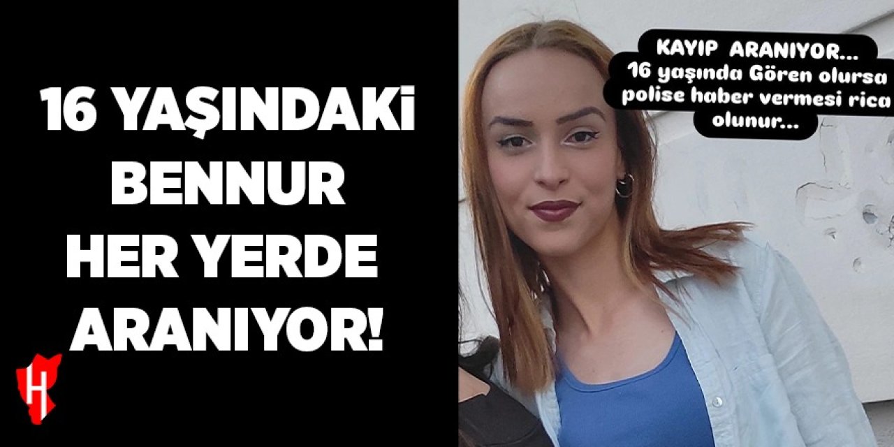 16 yaşındaki Bennur’dan 2 gündür haber alınamıyor