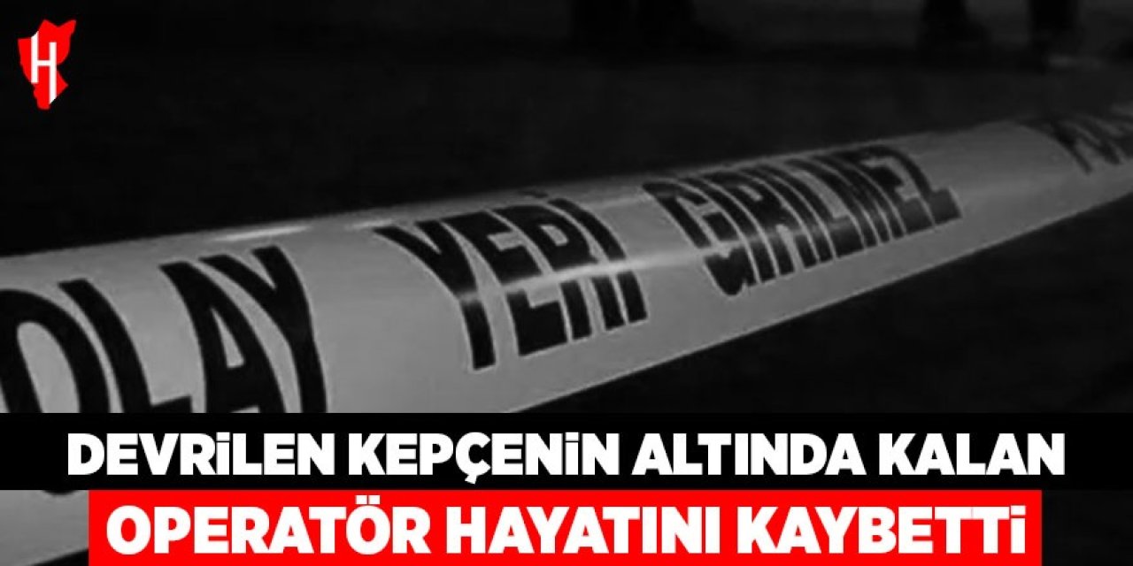 Devrilen kepçenin altında kalan operatör hayatını kaybetti