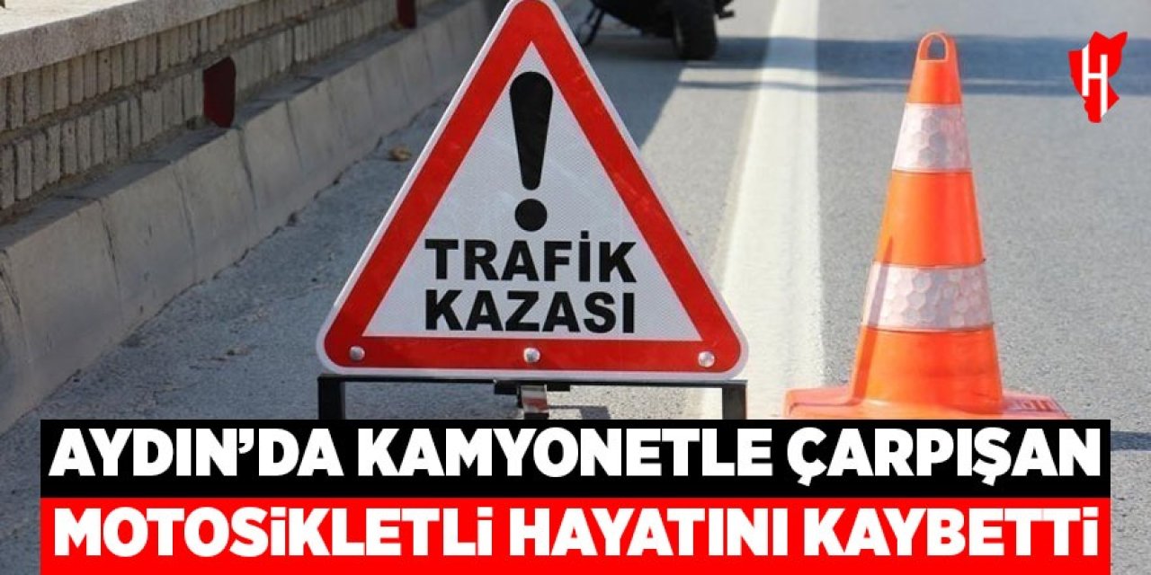 Aydın'da kamyonetle çarpışan motosikletli hayatını kaybetti