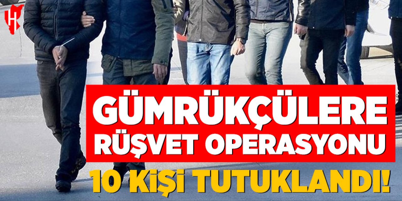 Gümrükçülere rüşvet operasyonu: 10 kişi tutuklandı