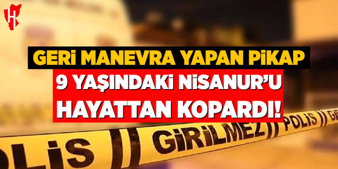 Geri manevra yapan pikabın altında kalan 9 yaşındaki Nisanur hayatını kaybetti