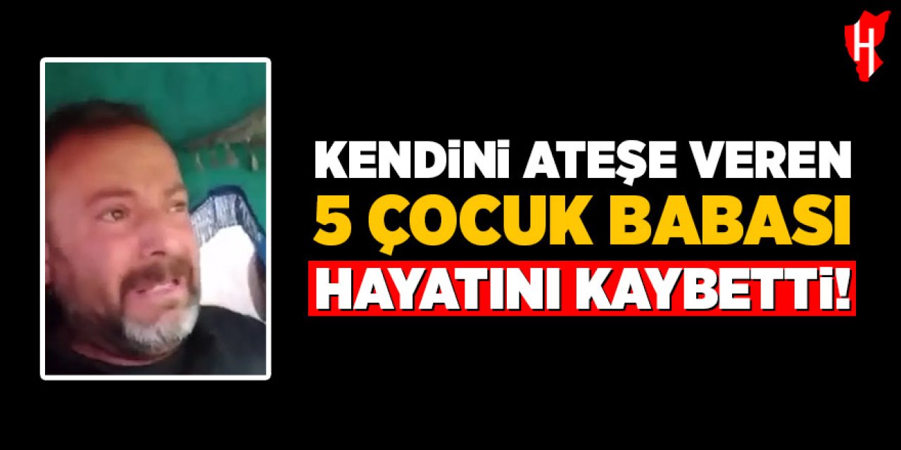 Kendini ateşe veren 5 çocuk babası hayatını kaybetti