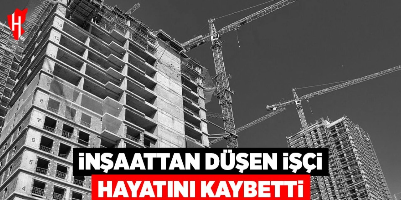İnşaattan düşen işçi hayatını kaybetti