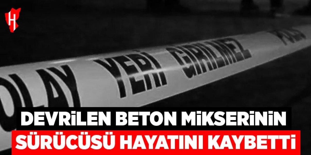 Devrilen beton mikserinin sürücüsü hayatını kaybetti