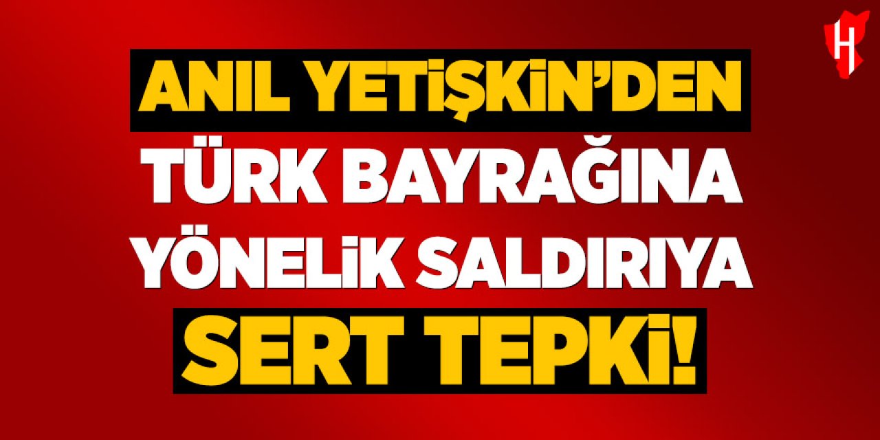 Anıl Yetişkin’den Türk bayrağına yönelik saldırıya sert tepki!