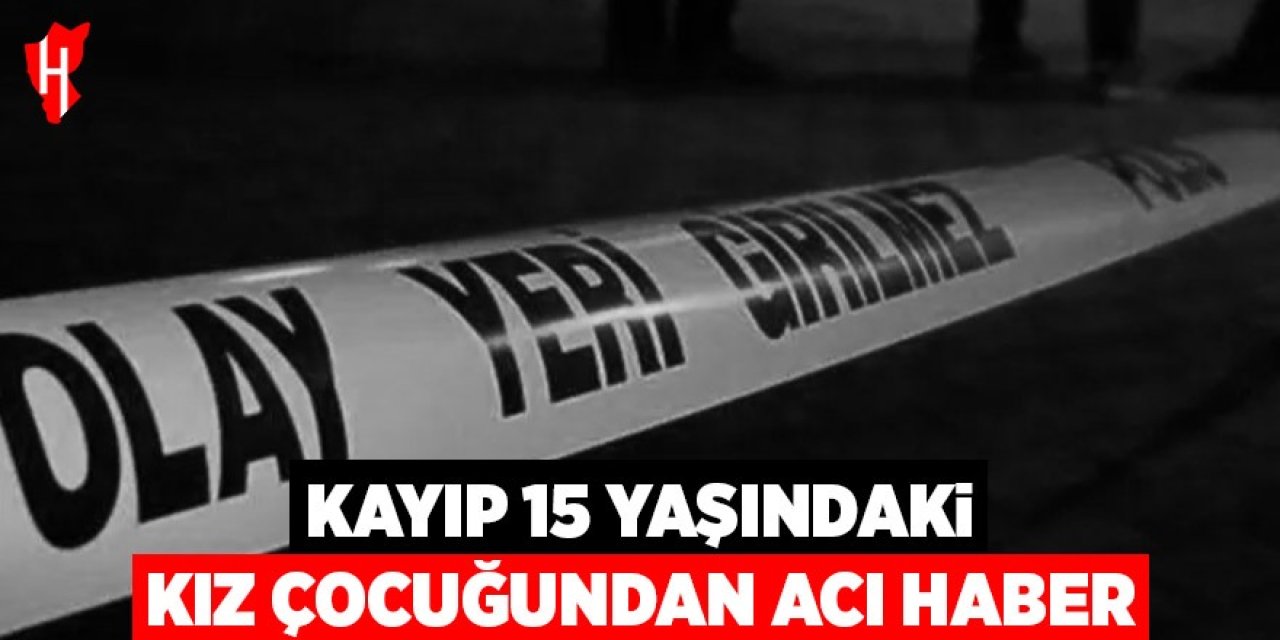 Kayıp 15 yaşındaki kız çocuğundan acı haber