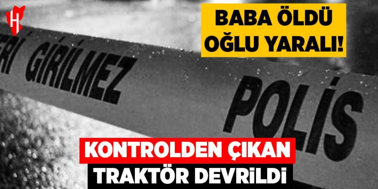 Kontrolden çıkan traktör devrildi; Baba öldü, oğlu yaralı kurtuldu