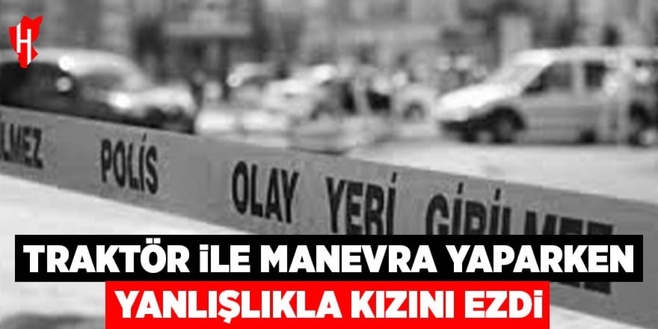 Traktör ile manevra yaparken yanlışlıkla kızını ezdi