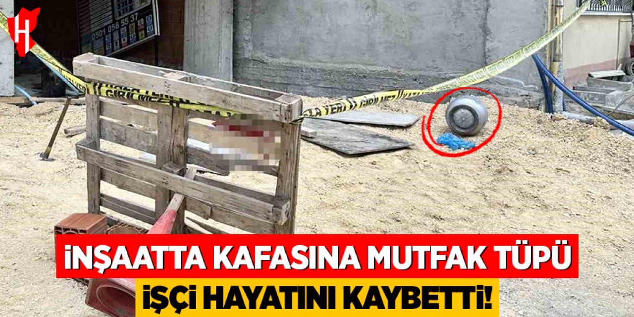 İnşaatta kafasına mutfak tüpü düşen işçi hayatını kaybetti