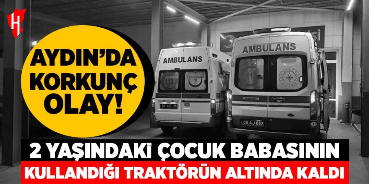 Aydın'da korkunç olay: 2 yaşındaki çocuk babasının kullandığı traktörün altında kaldı