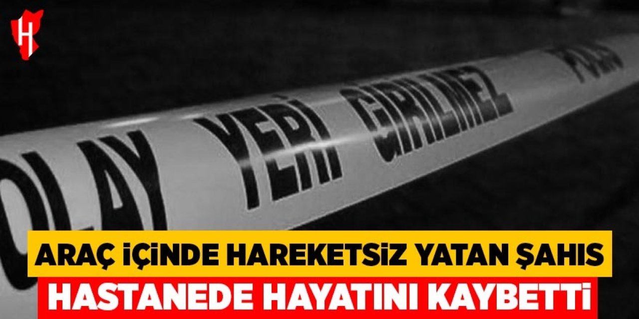Araç içerisinde hareketsiz yatan şahıs kaldırıldığı hastanede hayatını kaybetti