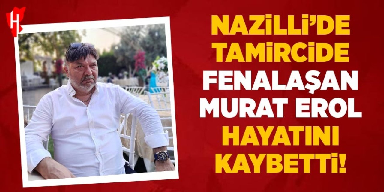 Nazilli'de tamircide fenalaşan Murat Erol hayatını kaybetti