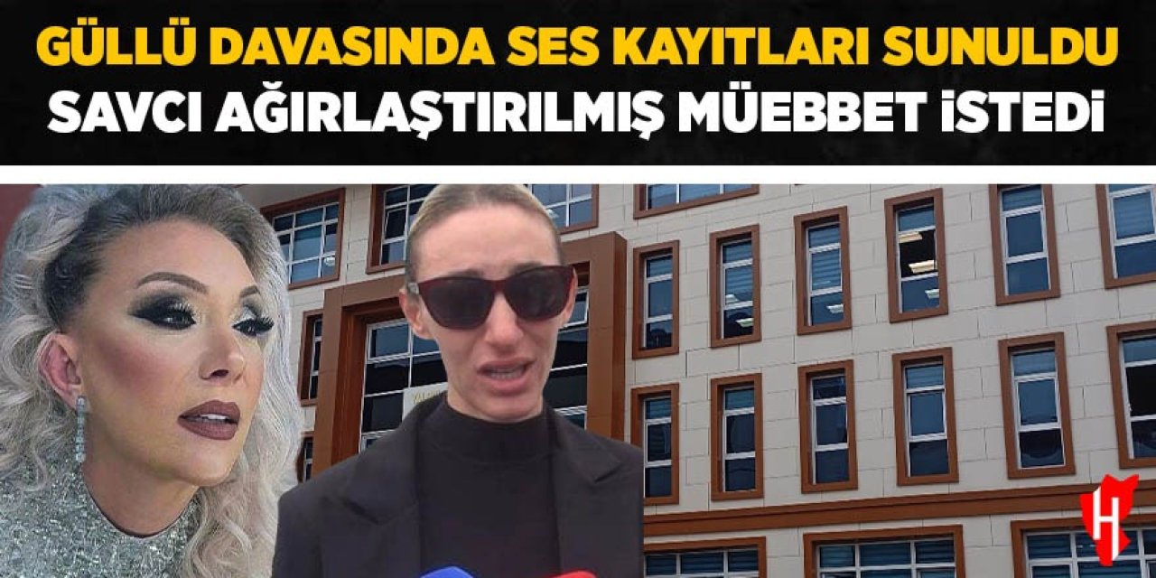 Güllü davasında ses kayıtları sunuldu, savcı mütalaasını tekrarlayarak ağırlaştırılmış müebbet istedi