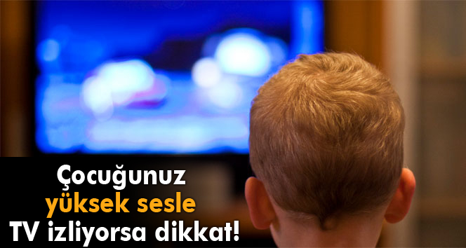 Çocuğunuz yüksek sesle TV izliyorsa dikkat!