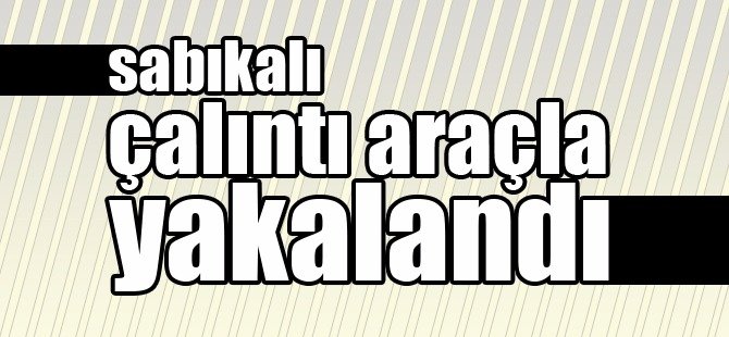 SABIKALI ÇALINTI ARAÇLA YAKALANDI