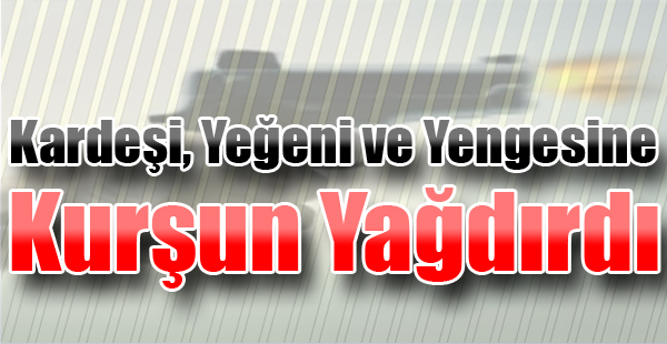 Kardeşi, Yeğeni ve Yengesine Kurşun Yağdırdı