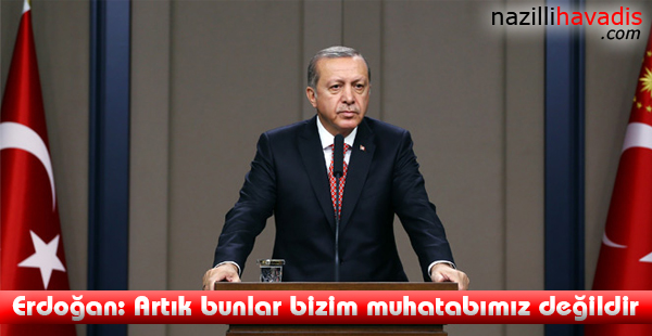 Erdoğan: Artık bunlar bizim muhatabımız değildir