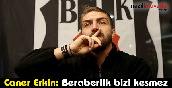 Caner Erkin: Beraberlik bizi kesmez