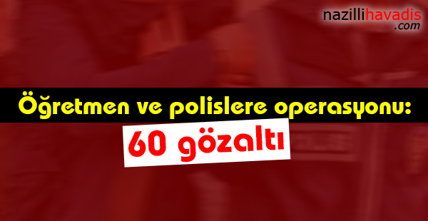 Öğretmen ve polislere operasyonu: 60 gözaltı