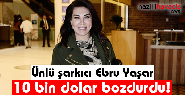 Ünlü şarkıcı Ebru Yaşar 10 bin dolar bozdurdu!