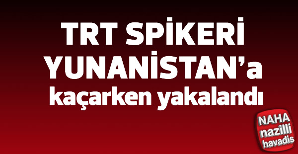 Eski TRT spikeri Yunanistan'a kaçarken yakalandı