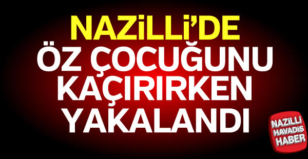 Nazilli'de kendi çocuğunu kaçırırken yakalandı