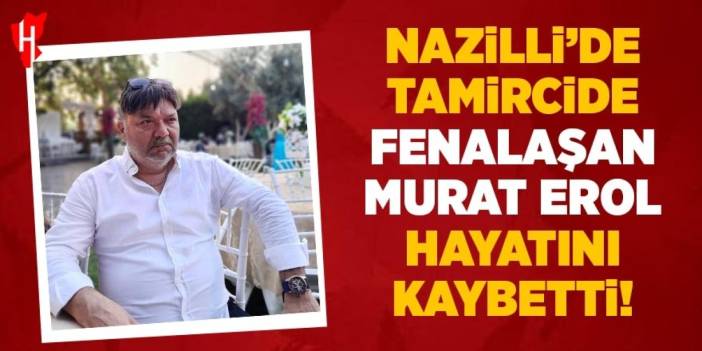 Nazilli'de tamircide fenalaşan Murat Erol hayatını kaybetti